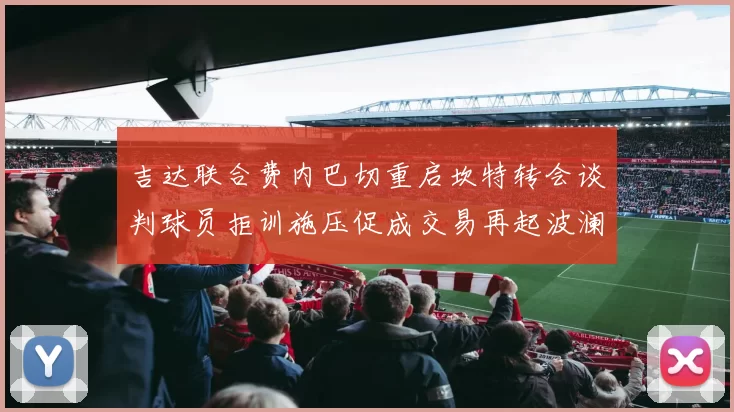 吉达联合费内巴切重启坎特转会谈判球员拒训施压促成交易再起波澜